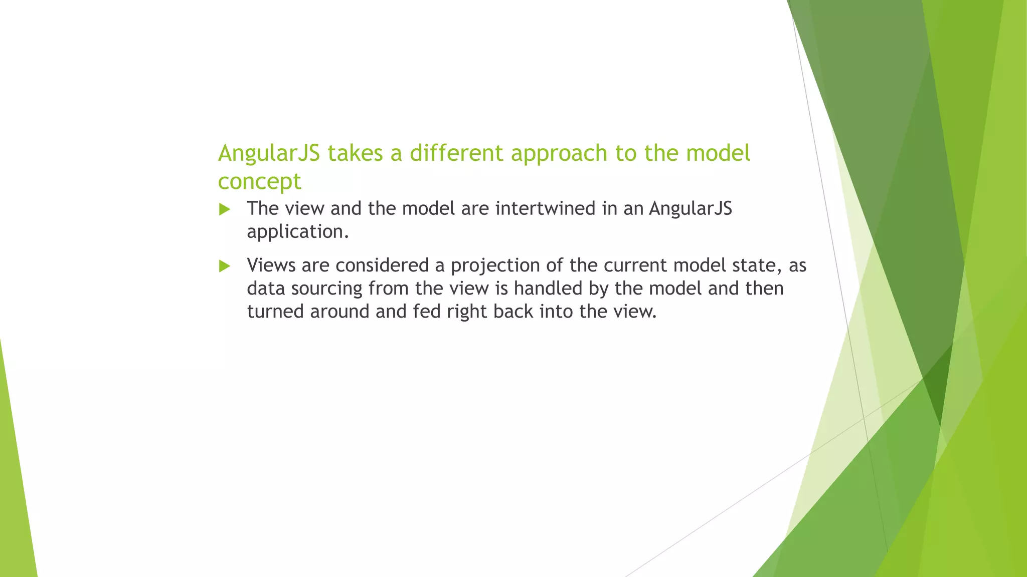 AngularJS takes a different approach to the model
concept
 The view and the model are intertwined in an AngularJS
application.
 Views are considered a projection of the current model state, as
data sourcing from the view is handled by the model and then
turned around and fed right back into the view.
 