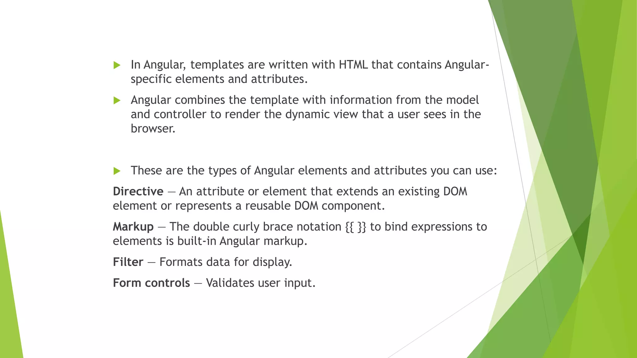  In Angular, templates are written with HTML that contains Angular-
specific elements and attributes.
 Angular combines the template with information from the model
and controller to render the dynamic view that a user sees in the
browser.
 These are the types of Angular elements and attributes you can use:
Directive — An attribute or element that extends an existing DOM
element or represents a reusable DOM component.
Markup — The double curly brace notation {{ }} to bind expressions to
elements is built-in Angular markup.
Filter — Formats data for display.
Form controls — Validates user input.
 