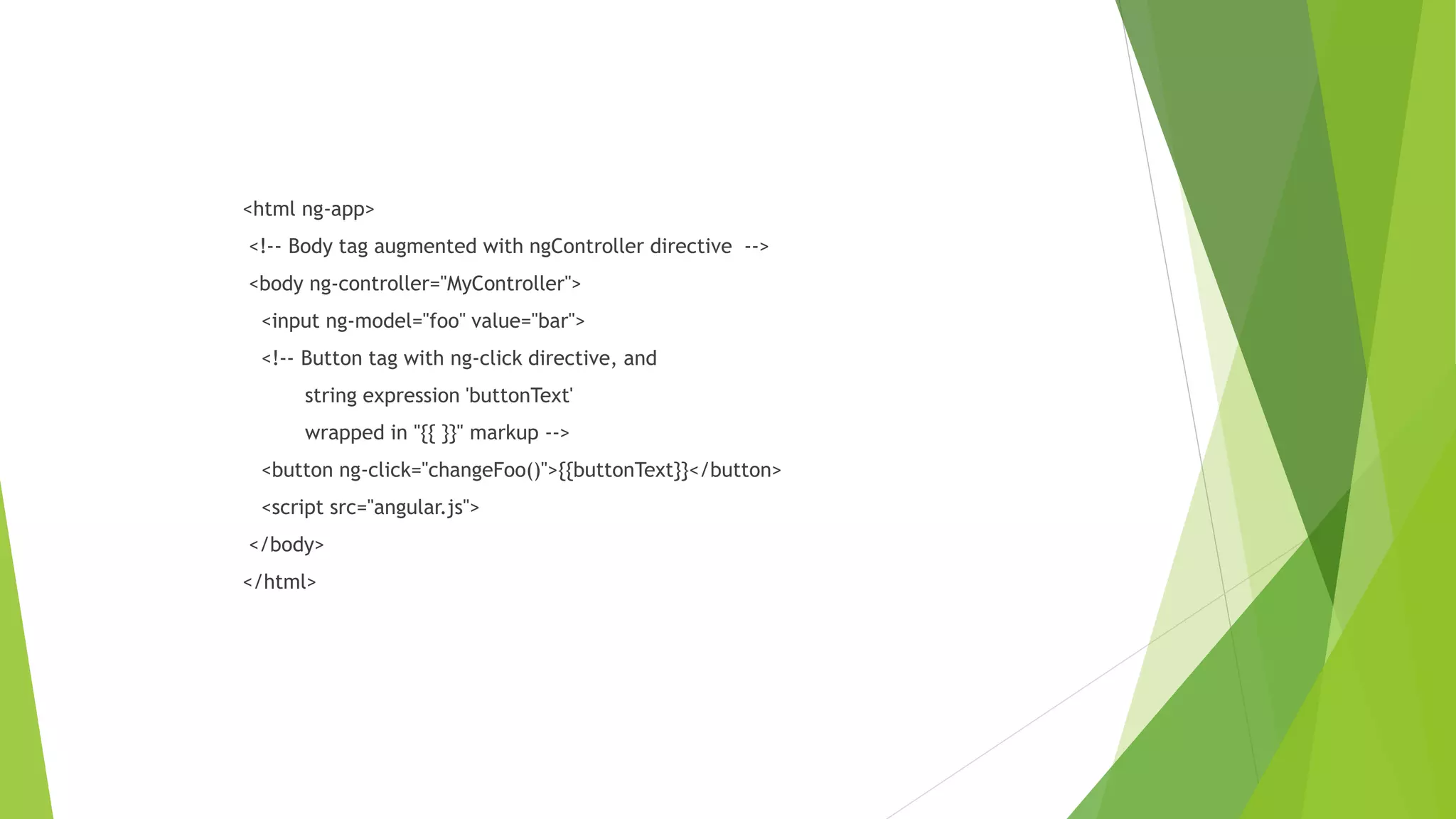 <html ng-app>
<!-- Body tag augmented with ngController directive -->
<body ng-controller="MyController">
<input ng-model="foo" value="bar">
<!-- Button tag with ng-click directive, and
string expression 'buttonText'
wrapped in "{{ }}" markup -->
<button ng-click="changeFoo()">{{buttonText}}</button>
<script src="angular.js">
</body>
</html>
 