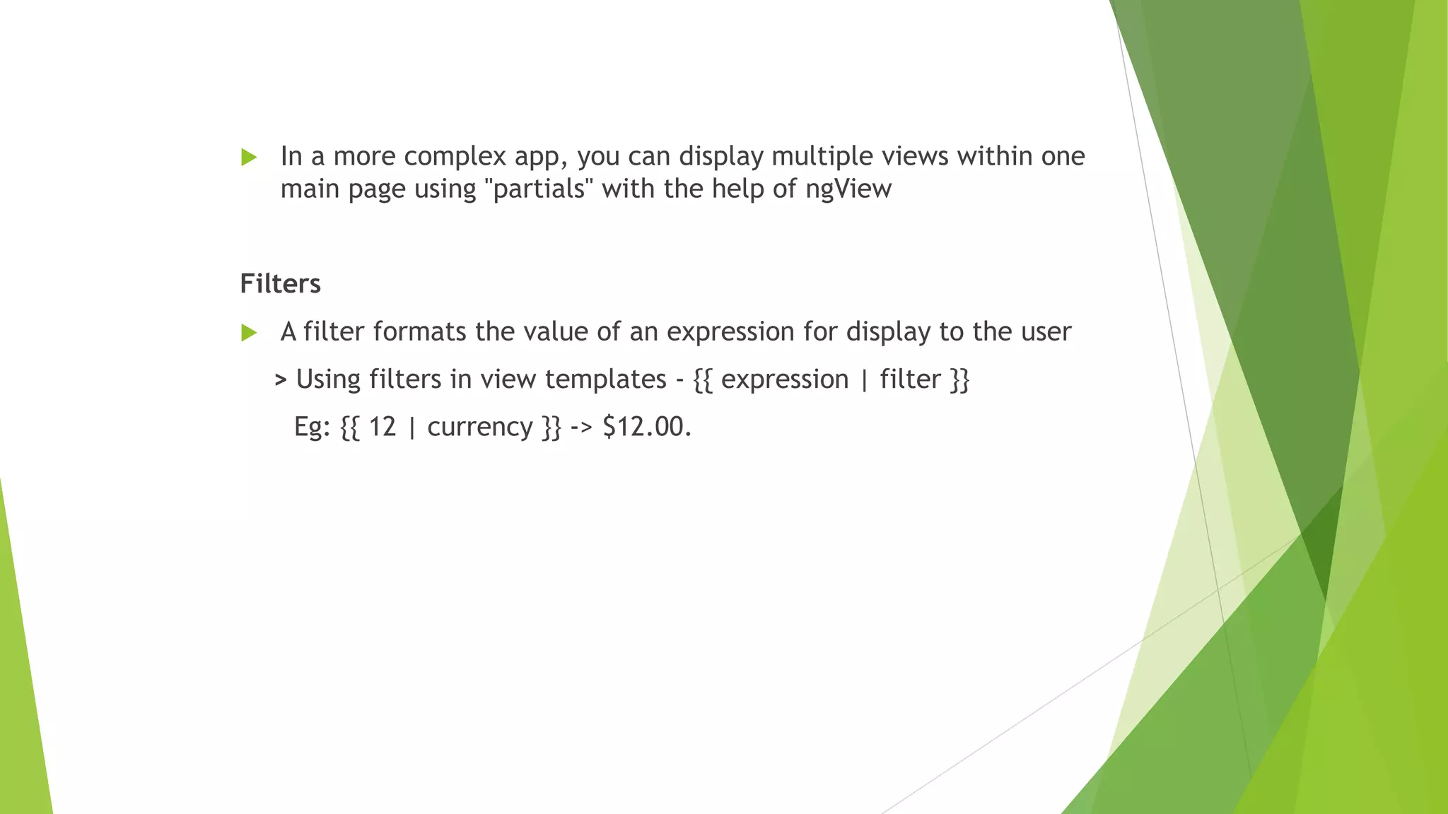  In a more complex app, you can display multiple views within one
main page using "partials" with the help of ngView
Filters
 A filter formats the value of an expression for display to the user
> Using filters in view templates - {{ expression | filter }}
Eg: {{ 12 | currency }} -> $12.00.
 