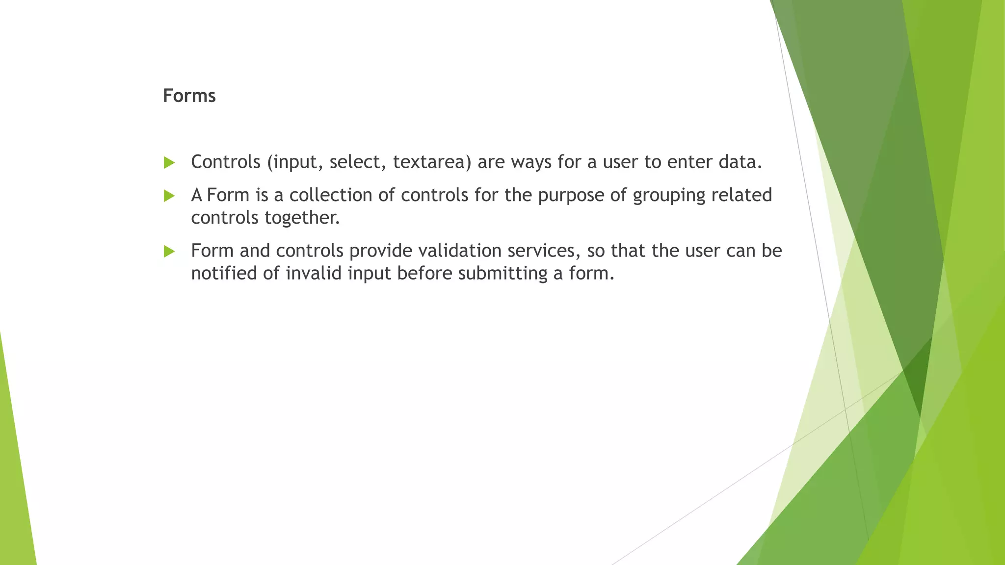 Forms
 Controls (input, select, textarea) are ways for a user to enter data.
 A Form is a collection of controls for the purpose of grouping related
controls together.
 Form and controls provide validation services, so that the user can be
notified of invalid input before submitting a form.
 