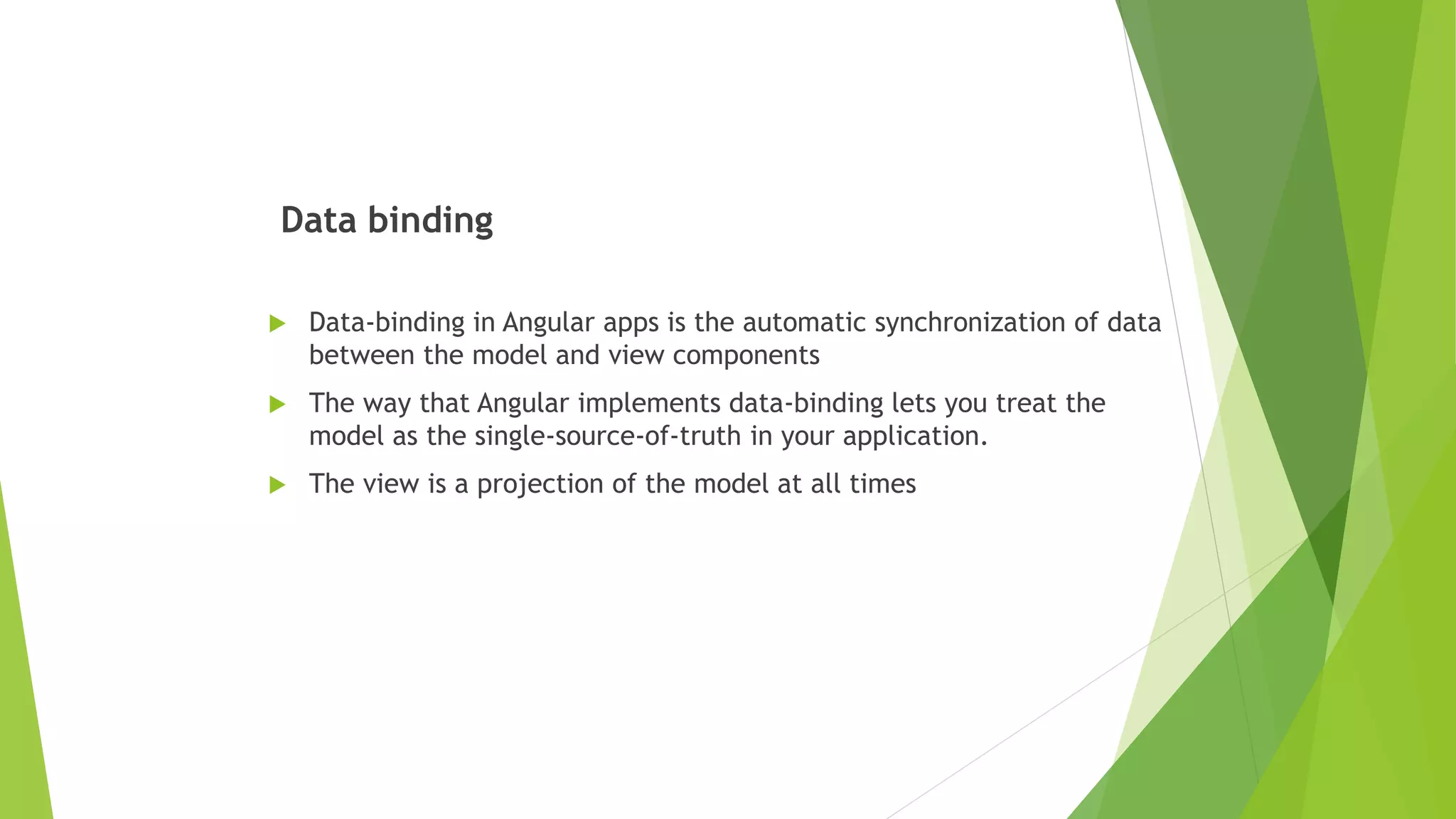 Data binding
 Data-binding in Angular apps is the automatic synchronization of data
between the model and view components
 The way that Angular implements data-binding lets you treat the
model as the single-source-of-truth in your application.
 The view is a projection of the model at all times
 