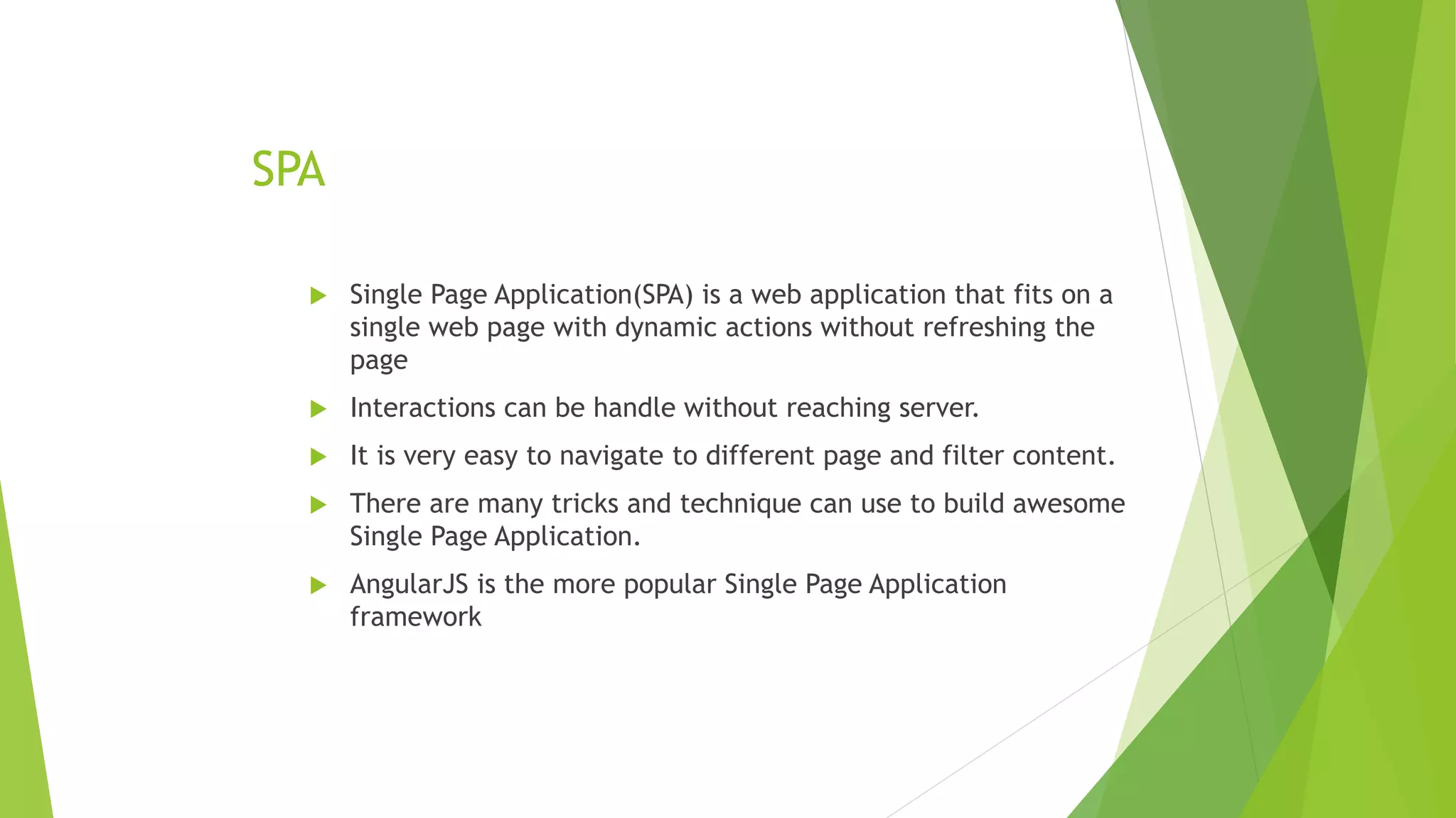 SPA
 Single Page Application(SPA) is a web application that fits on a
single web page with dynamic actions without refreshing the
page
 Interactions can be handle without reaching server.
 It is very easy to navigate to different page and filter content.
 There are many tricks and technique can use to build awesome
Single Page Application.
 AngularJS is the more popular Single Page Application
framework
 