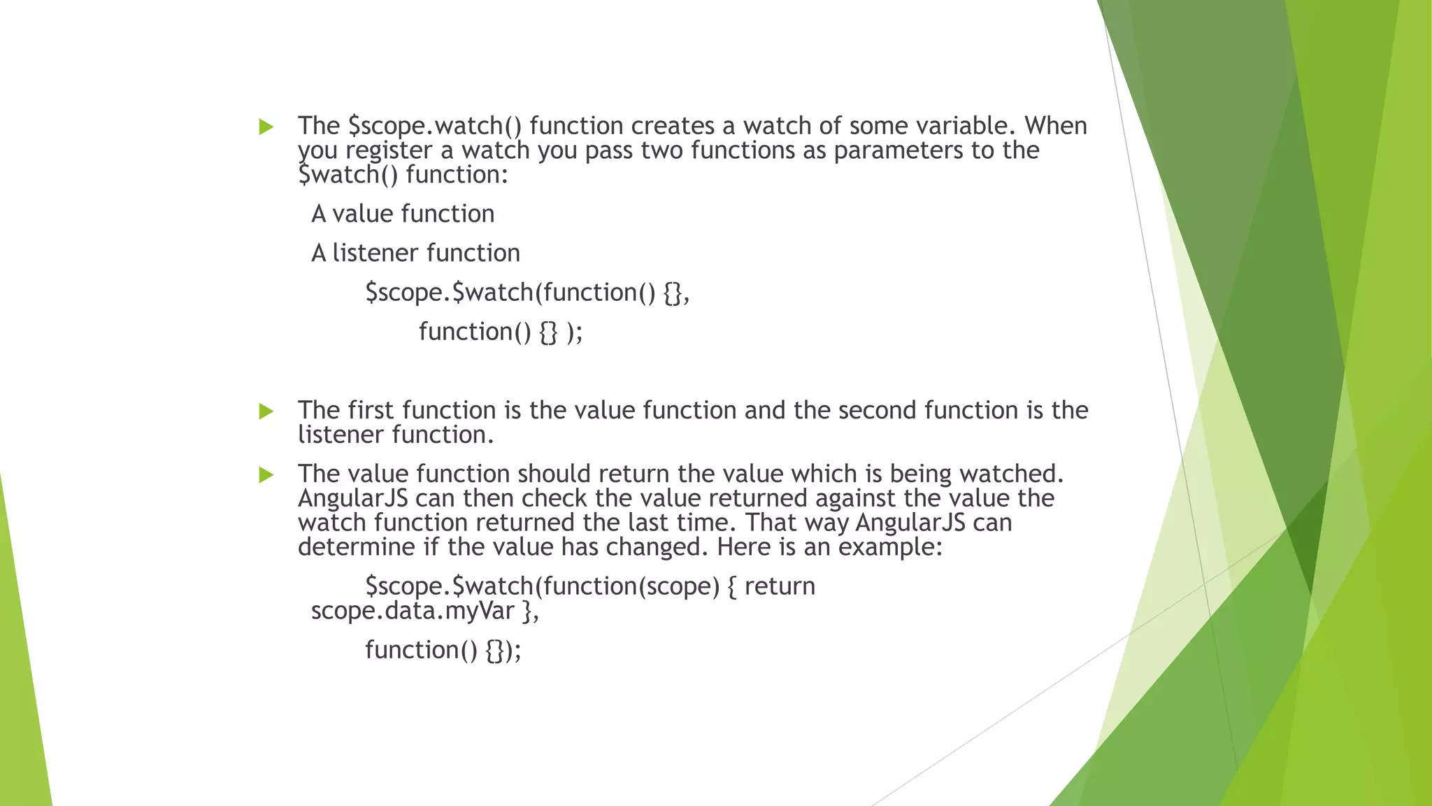  The $scope.watch() function creates a watch of some variable. When
you register a watch you pass two functions as parameters to the
$watch() function:
A value function
A listener function
$scope.$watch(function() {},
function() {} );
 The first function is the value function and the second function is the
listener function.
 The value function should return the value which is being watched.
AngularJS can then check the value returned against the value the
watch function returned the last time. That way AngularJS can
determine if the value has changed. Here is an example:
$scope.$watch(function(scope) { return
scope.data.myVar },
function() {});
 