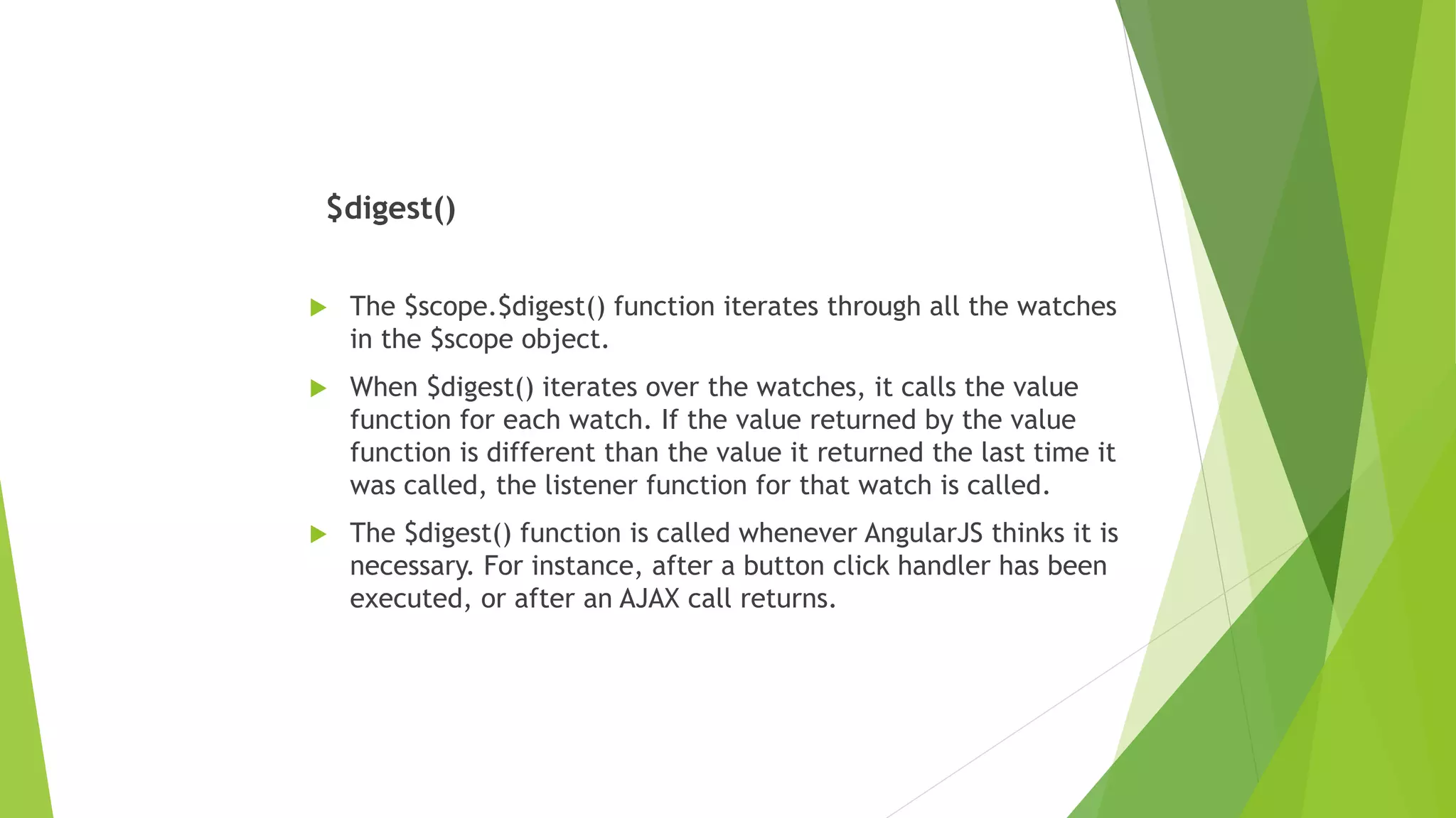 $digest()
 The $scope.$digest() function iterates through all the watches
in the $scope object.
 When $digest() iterates over the watches, it calls the value
function for each watch. If the value returned by the value
function is different than the value it returned the last time it
was called, the listener function for that watch is called.
 The $digest() function is called whenever AngularJS thinks it is
necessary. For instance, after a button click handler has been
executed, or after an AJAX call returns.
 