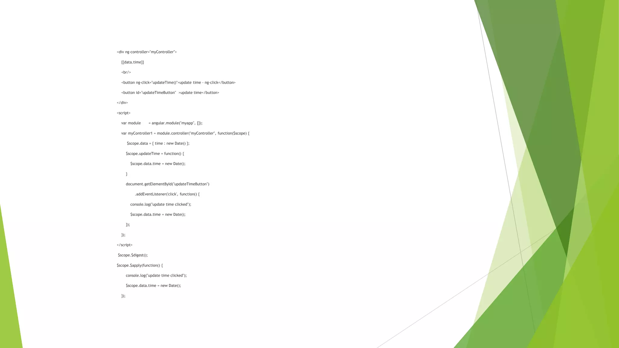 <div ng-controller="myController">
{{data.time}}
<br/>
<button ng-click="updateTime()">update time - ng-click</button>
<button id="updateTimeButton" >update time</button>
</div>
<script>
var module = angular.module("myapp", []);
var myController1 = module.controller("myController", function($scope) {
$scope.data = { time : new Date() };
$scope.updateTime = function() {
$scope.data.time = new Date();
}
document.getElementById("updateTimeButton")
.addEventListener('click', function() {
console.log("update time clicked");
$scope.data.time = new Date();
});
});
</script>
$scope.$digest();
$scope.$apply(function() {
console.log("update time clicked");
$scope.data.time = new Date();
});
 