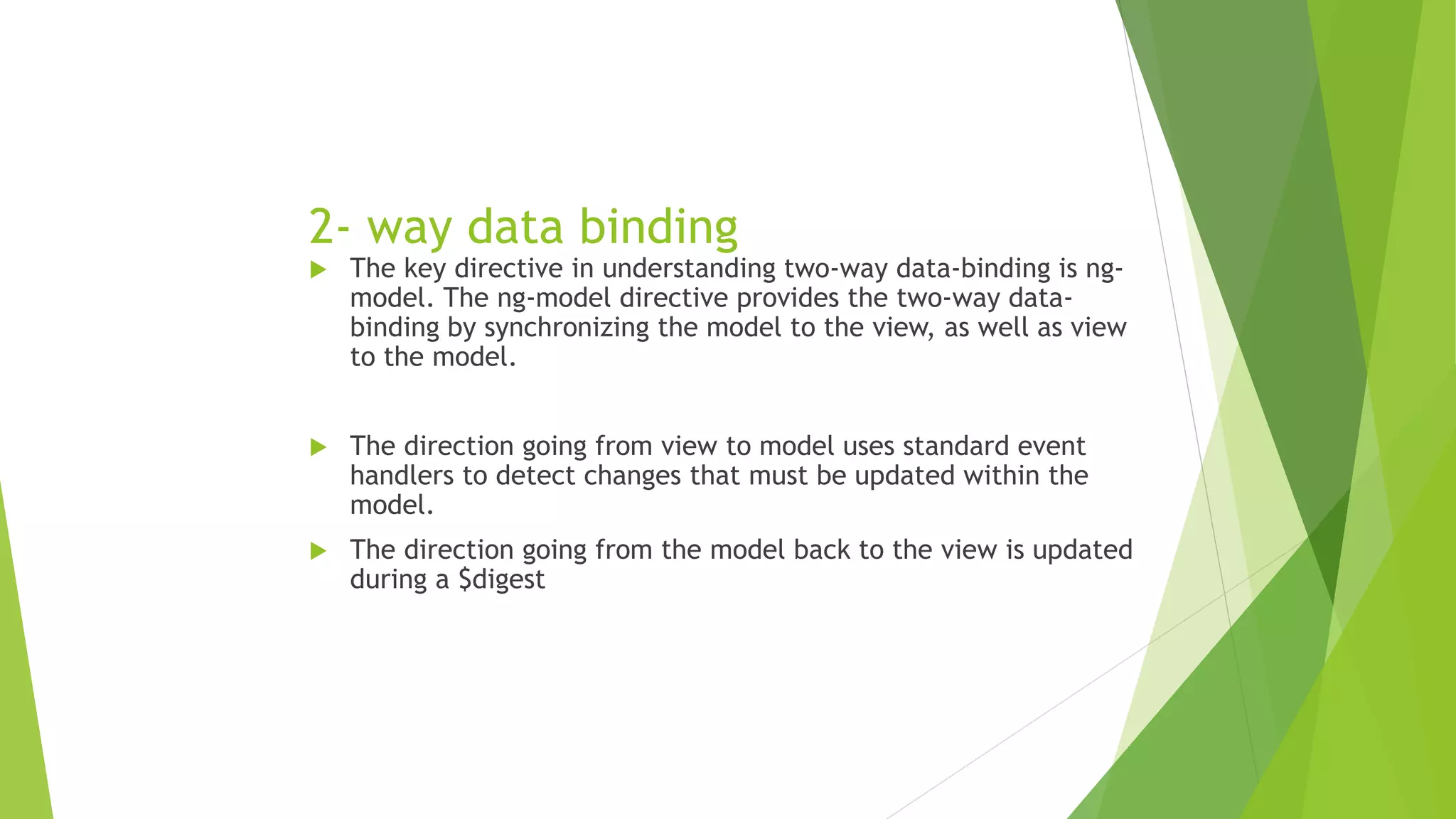 2- way data binding
 The key directive in understanding two-way data-binding is ng-
model. The ng-model directive provides the two-way data-
binding by synchronizing the model to the view, as well as view
to the model.
 The direction going from view to model uses standard event
handlers to detect changes that must be updated within the
model.
 The direction going from the model back to the view is updated
during a $digest
 