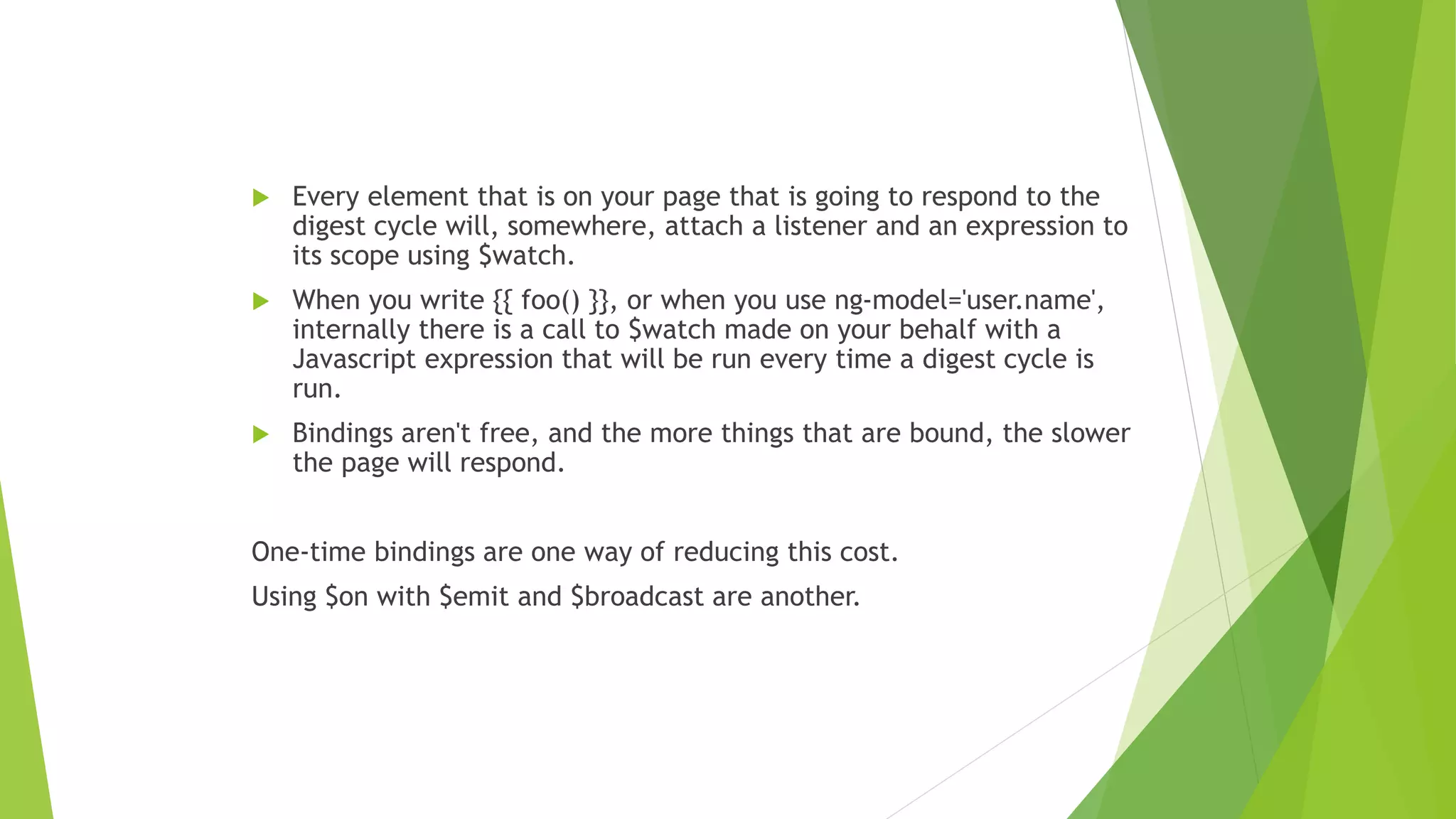  Every element that is on your page that is going to respond to the
digest cycle will, somewhere, attach a listener and an expression to
its scope using $watch.
 When you write {{ foo() }}, or when you use ng-model='user.name',
internally there is a call to $watch made on your behalf with a
Javascript expression that will be run every time a digest cycle is
run.
 Bindings aren't free, and the more things that are bound, the slower
the page will respond.
One-time bindings are one way of reducing this cost.
Using $on with $emit and $broadcast are another.
 
