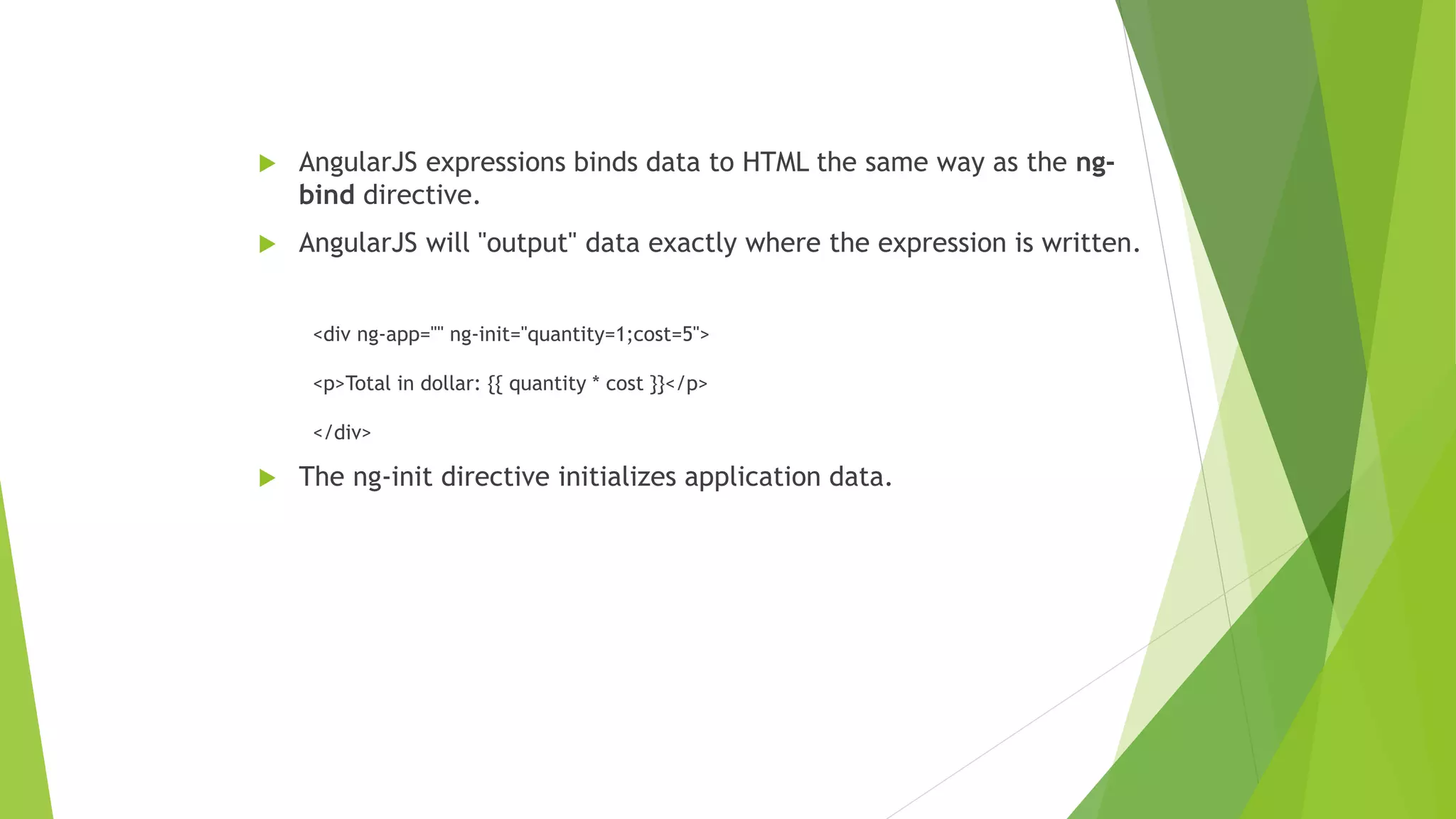  AngularJS expressions binds data to HTML the same way as the ng-
bind directive.
 AngularJS will "output" data exactly where the expression is written.
<div ng-app="" ng-init="quantity=1;cost=5">
<p>Total in dollar: {{ quantity * cost }}</p>
</div>
 The ng-init directive initializes application data.
 