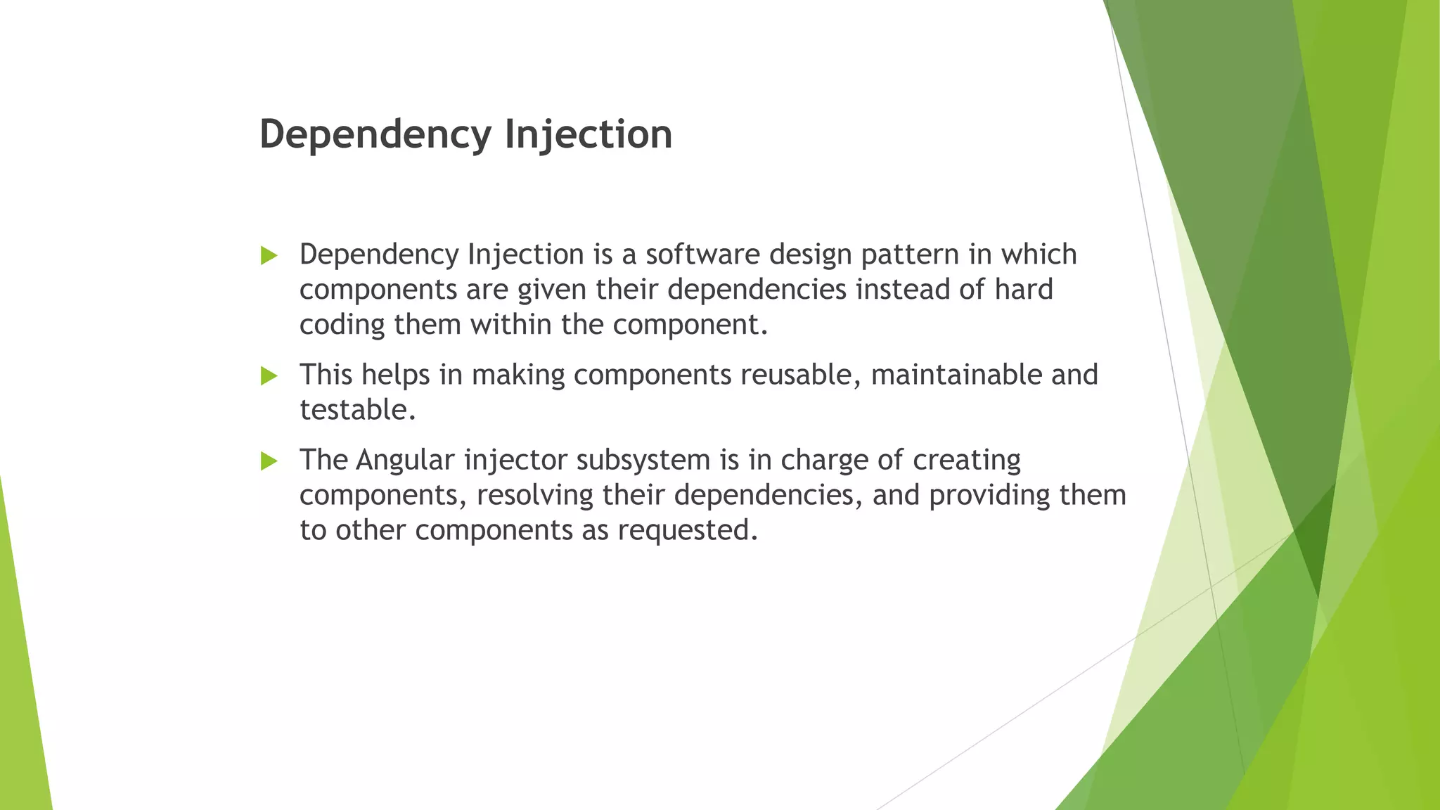 Dependency Injection
 Dependency Injection is a software design pattern in which
components are given their dependencies instead of hard
coding them within the component.
 This helps in making components reusable, maintainable and
testable.
 The Angular injector subsystem is in charge of creating
components, resolving their dependencies, and providing them
to other components as requested.
 