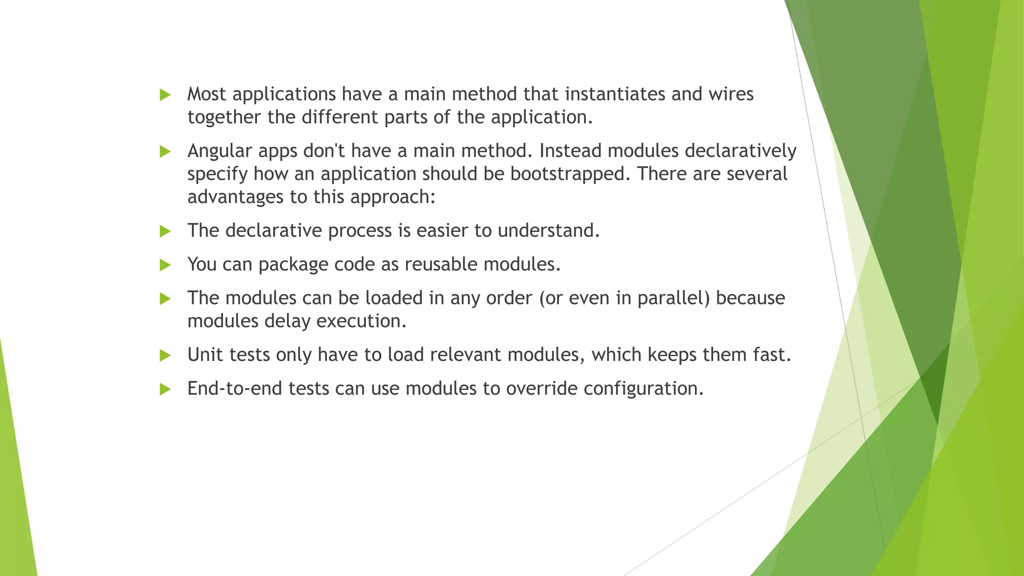  Most applications have a main method that instantiates and wires
together the different parts of the application.
 Angular apps don't have a main method. Instead modules declaratively
specify how an application should be bootstrapped. There are several
advantages to this approach:
 The declarative process is easier to understand.
 You can package code as reusable modules.
 The modules can be loaded in any order (or even in parallel) because
modules delay execution.
 Unit tests only have to load relevant modules, which keeps them fast.
 End-to-end tests can use modules to override configuration.
 