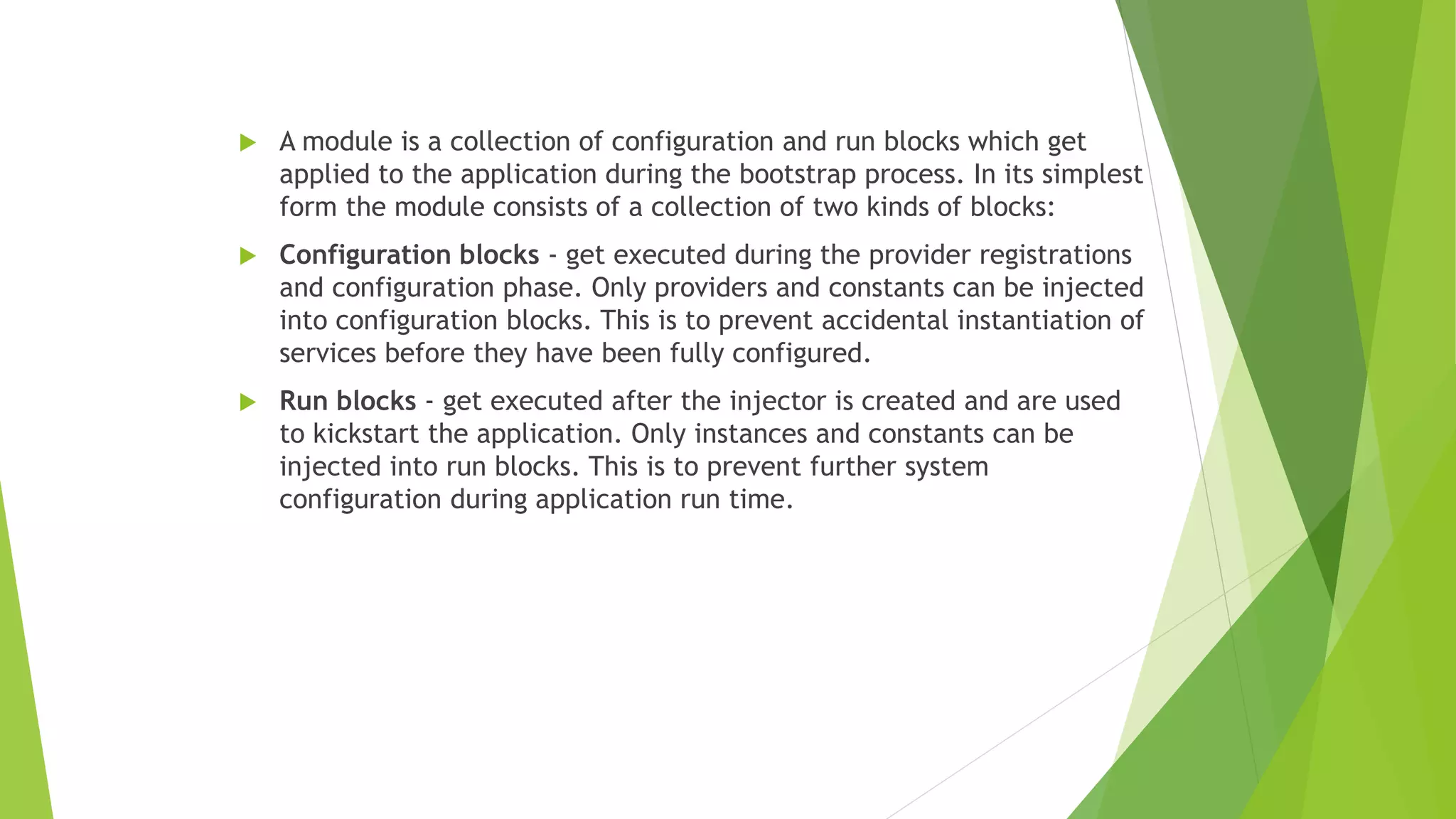  A module is a collection of configuration and run blocks which get
applied to the application during the bootstrap process. In its simplest
form the module consists of a collection of two kinds of blocks:
 Configuration blocks - get executed during the provider registrations
and configuration phase. Only providers and constants can be injected
into configuration blocks. This is to prevent accidental instantiation of
services before they have been fully configured.
 Run blocks - get executed after the injector is created and are used
to kickstart the application. Only instances and constants can be
injected into run blocks. This is to prevent further system
configuration during application run time.
 