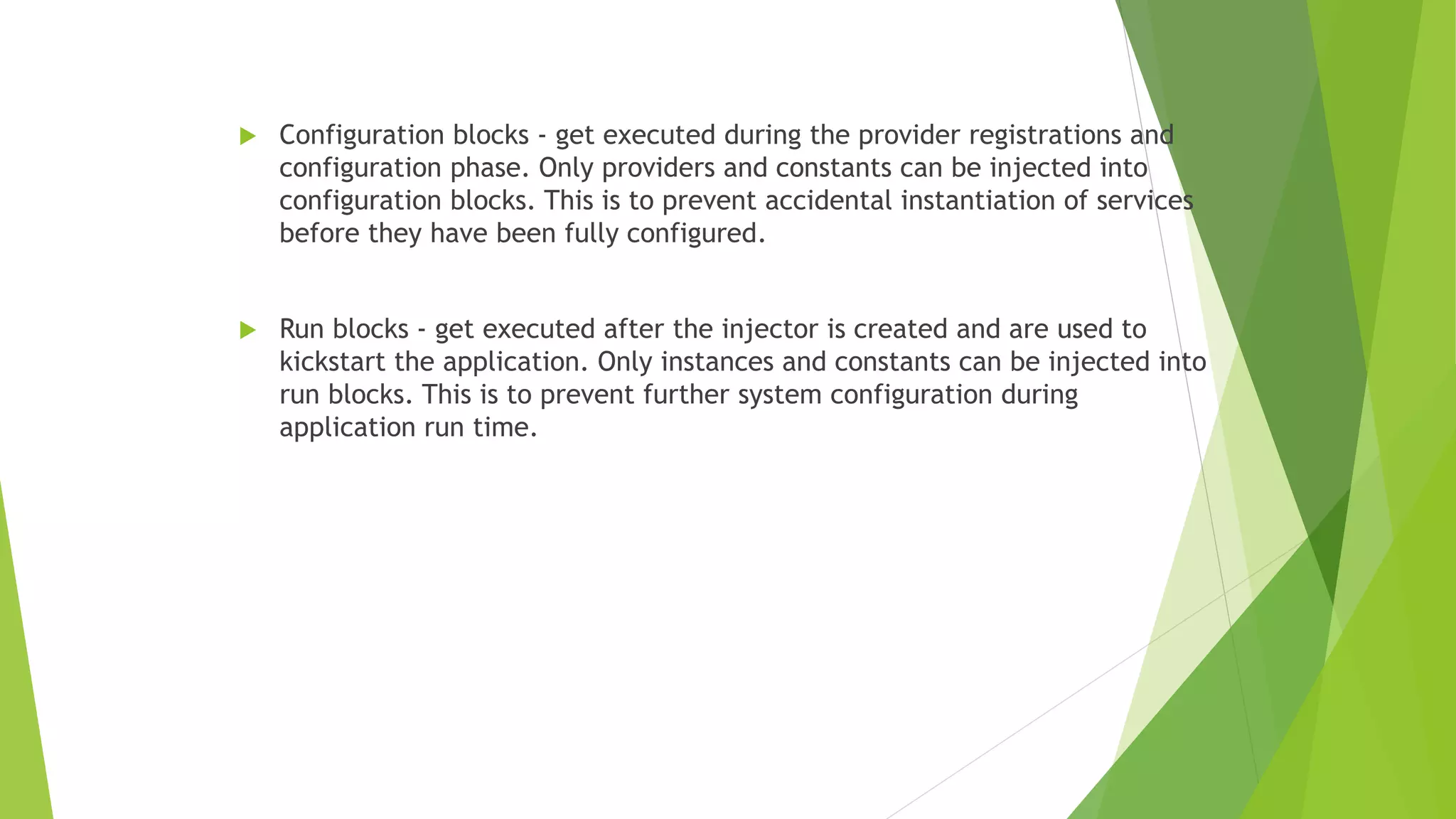  Configuration blocks - get executed during the provider registrations and
configuration phase. Only providers and constants can be injected into
configuration blocks. This is to prevent accidental instantiation of services
before they have been fully configured.
 Run blocks - get executed after the injector is created and are used to
kickstart the application. Only instances and constants can be injected into
run blocks. This is to prevent further system configuration during
application run time.
 