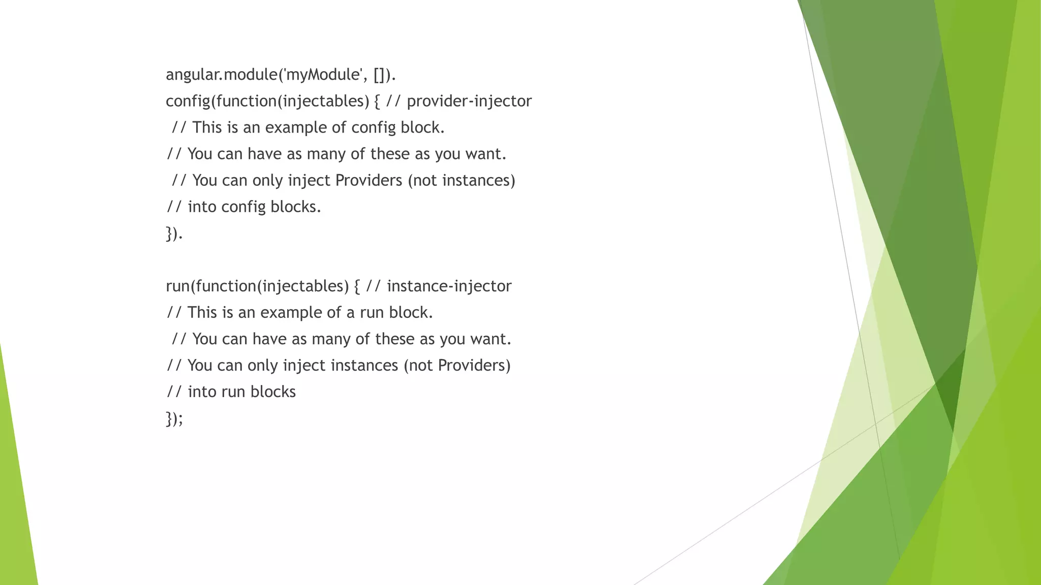 angular.module('myModule', []).
config(function(injectables) { // provider-injector
// This is an example of config block.
// You can have as many of these as you want.
// You can only inject Providers (not instances)
// into config blocks.
}).
run(function(injectables) { // instance-injector
// This is an example of a run block.
// You can have as many of these as you want.
// You can only inject instances (not Providers)
// into run blocks
});
 