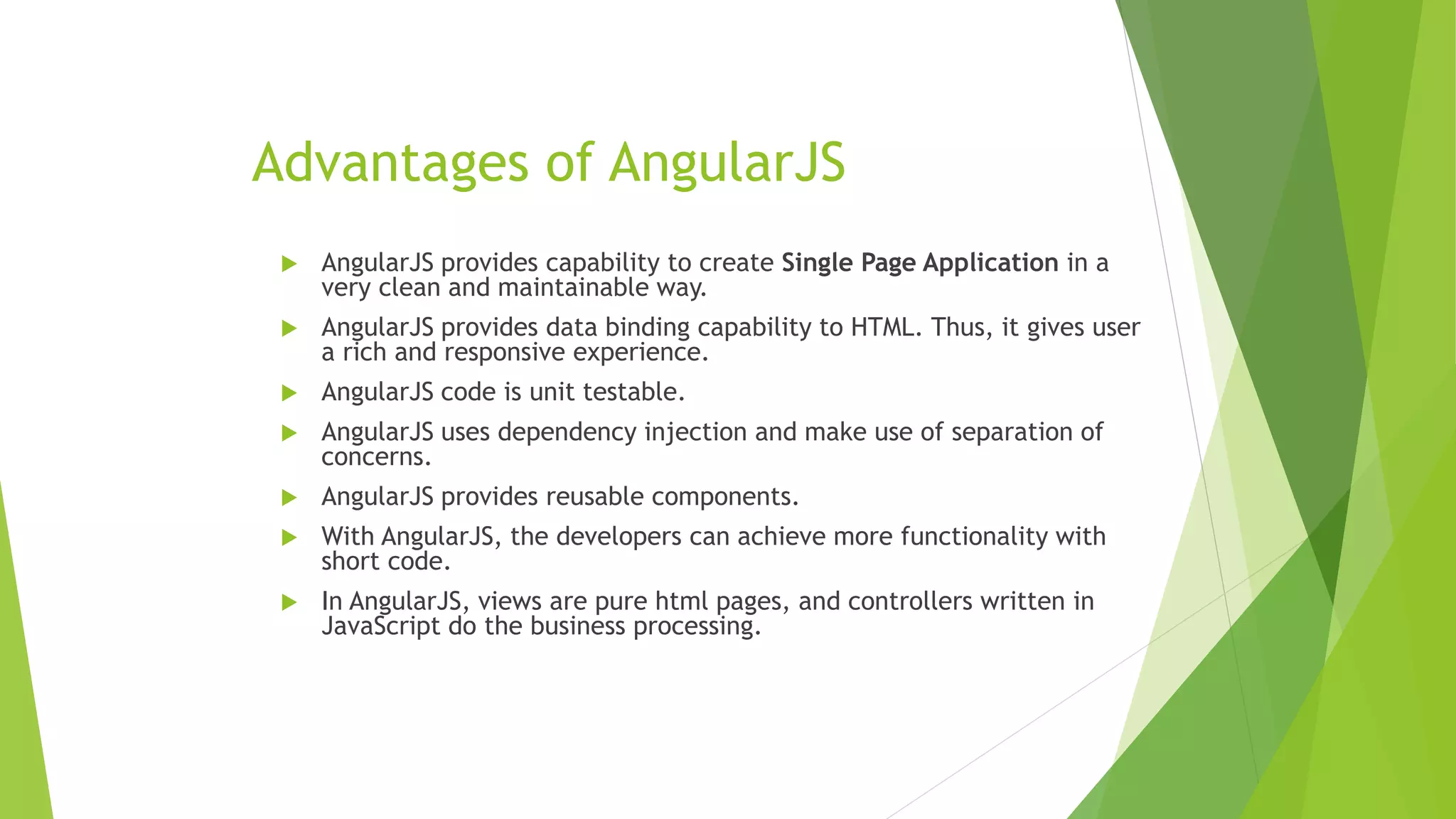 Advantages of AngularJS
 AngularJS provides capability to create Single Page Application in a
very clean and maintainable way.
 AngularJS provides data binding capability to HTML. Thus, it gives user
a rich and responsive experience.
 AngularJS code is unit testable.
 AngularJS uses dependency injection and make use of separation of
concerns.
 AngularJS provides reusable components.
 With AngularJS, the developers can achieve more functionality with
short code.
 In AngularJS, views are pure html pages, and controllers written in
JavaScript do the business processing.
 