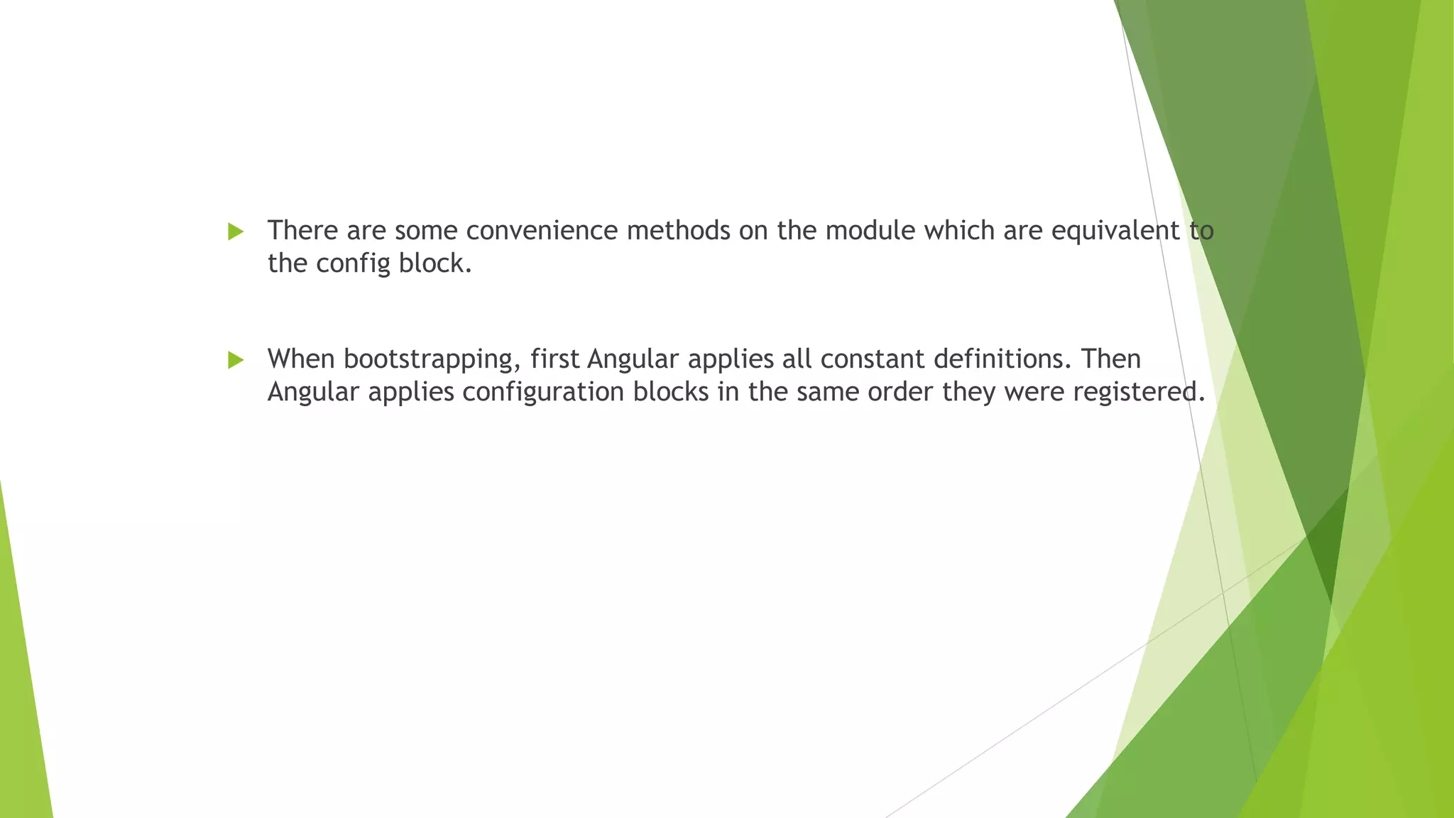  There are some convenience methods on the module which are equivalent to
the config block.
 When bootstrapping, first Angular applies all constant definitions. Then
Angular applies configuration blocks in the same order they were registered.
 