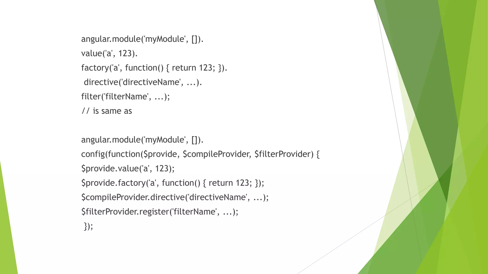 angular.module('myModule', []).
value('a', 123).
factory('a', function() { return 123; }).
directive('directiveName', ...).
filter('filterName', ...);
// is same as
angular.module('myModule', []).
config(function($provide, $compileProvider, $filterProvider) {
$provide.value('a', 123);
$provide.factory('a', function() { return 123; });
$compileProvider.directive('directiveName', ...);
$filterProvider.register('filterName', ...);
});
 
