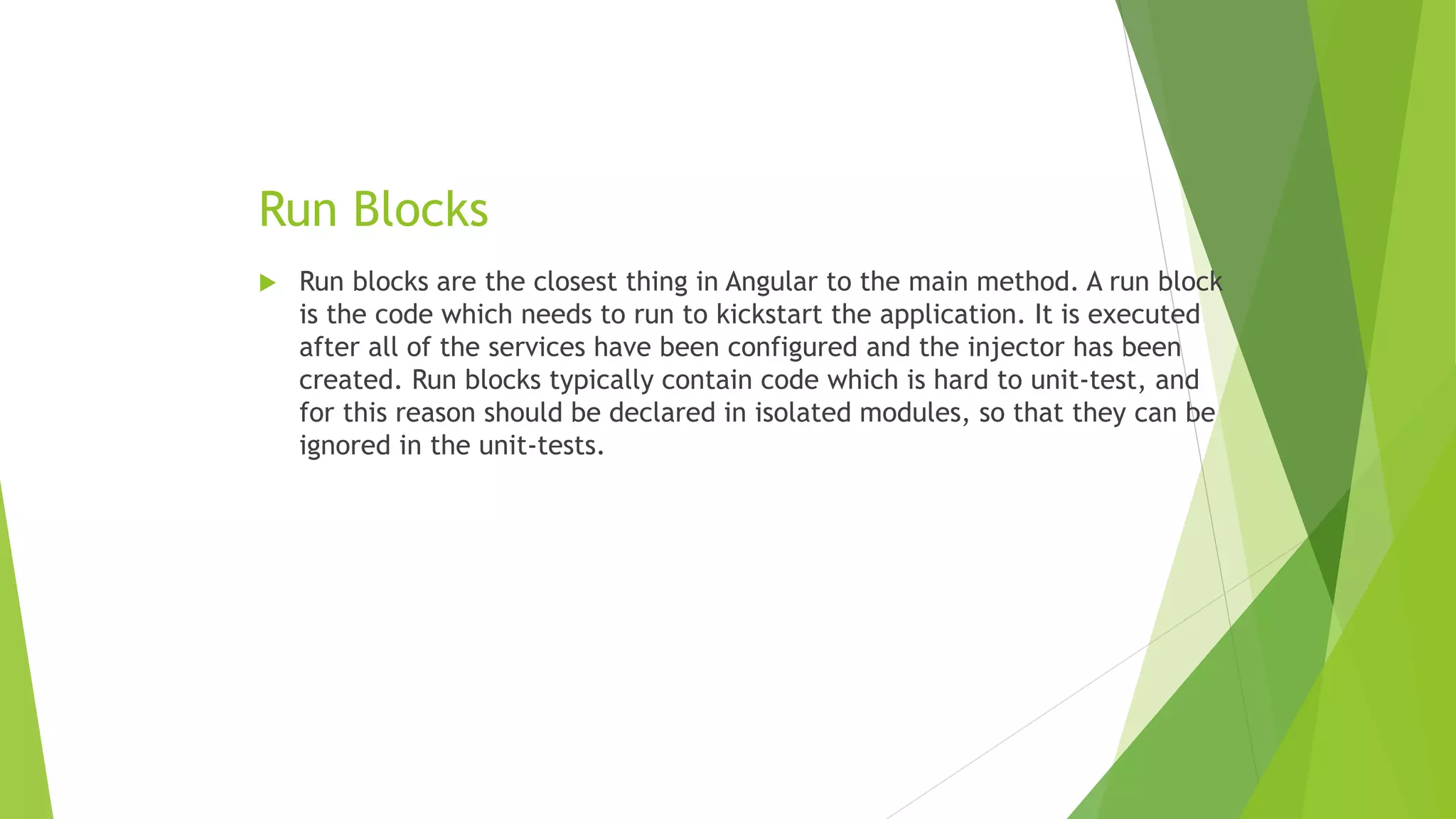 Run Blocks
 Run blocks are the closest thing in Angular to the main method. A run block
is the code which needs to run to kickstart the application. It is executed
after all of the services have been configured and the injector has been
created. Run blocks typically contain code which is hard to unit-test, and
for this reason should be declared in isolated modules, so that they can be
ignored in the unit-tests.
 