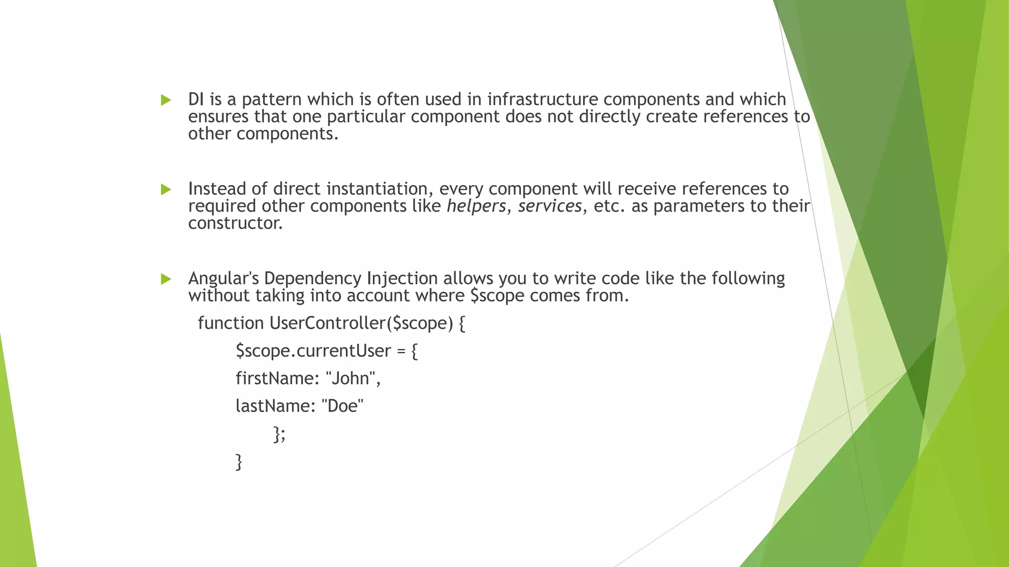  DI is a pattern which is often used in infrastructure components and which
ensures that one particular component does not directly create references to
other components.
 Instead of direct instantiation, every component will receive references to
required other components like helpers, services, etc. as parameters to their
constructor.
 Angular's Dependency Injection allows you to write code like the following
without taking into account where $scope comes from.
function UserController($scope) {
$scope.currentUser = {
firstName: "John",
lastName: "Doe"
};
}
 
