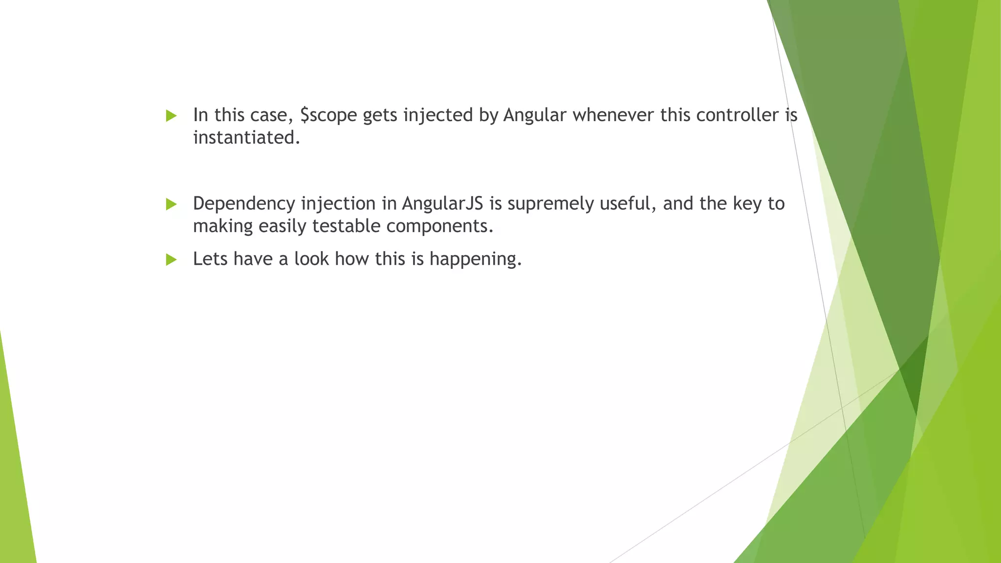  In this case, $scope gets injected by Angular whenever this controller is
instantiated.
 Dependency injection in AngularJS is supremely useful, and the key to
making easily testable components.
 Lets have a look how this is happening.
 