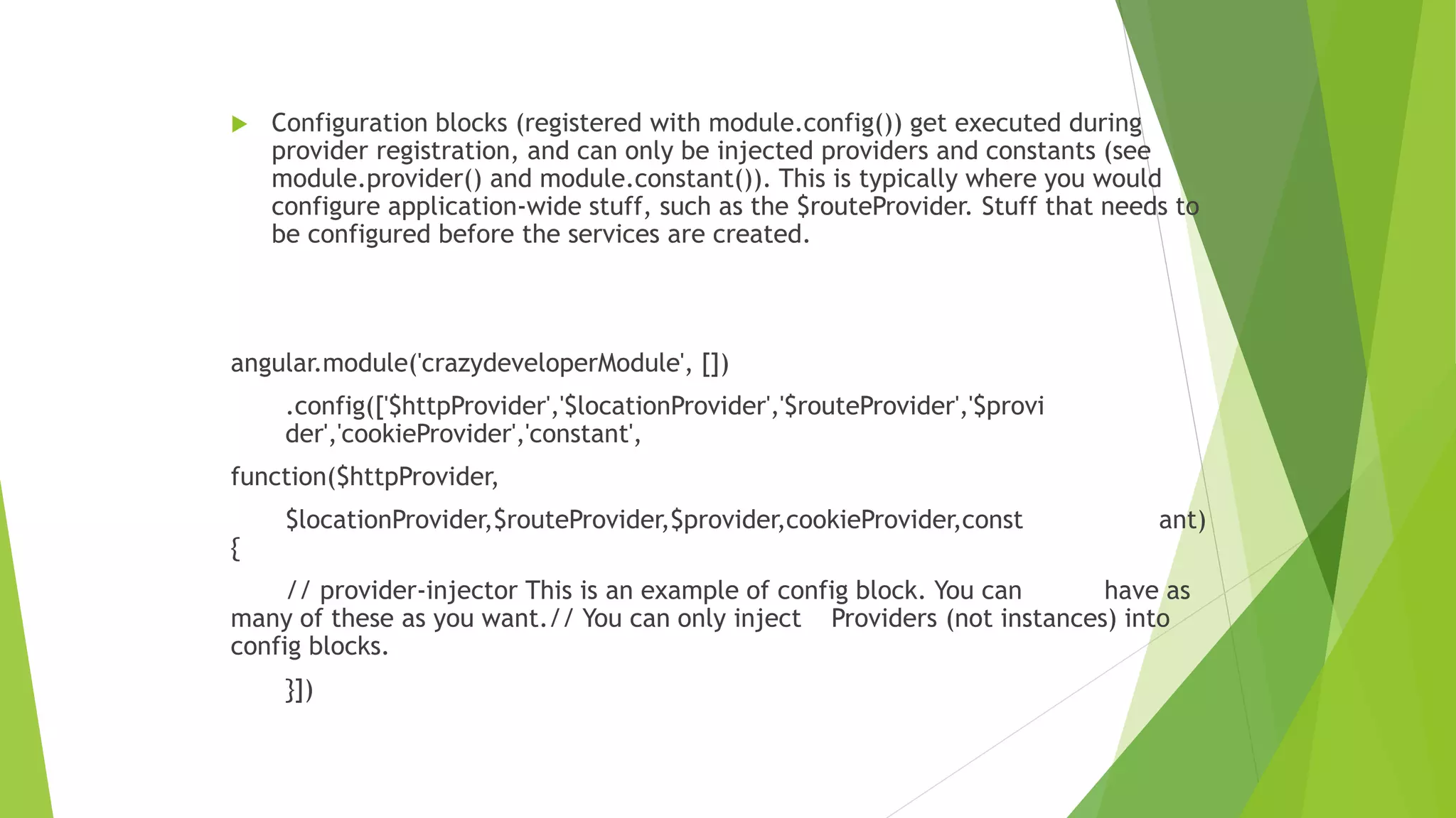  Configuration blocks (registered with module.config()) get executed during
provider registration, and can only be injected providers and constants (see
module.provider() and module.constant()). This is typically where you would
configure application-wide stuff, such as the $routeProvider. Stuff that needs to
be configured before the services are created.
angular.module('crazydeveloperModule', [])
.config(['$httpProvider','$locationProvider','$routeProvider','$provi
der','cookieProvider','constant',
function($httpProvider,
$locationProvider,$routeProvider,$provider,cookieProvider,const ant)
{
// provider-injector This is an example of config block. You can have as
many of these as you want.// You can only inject Providers (not instances) into
config blocks.
}])
 