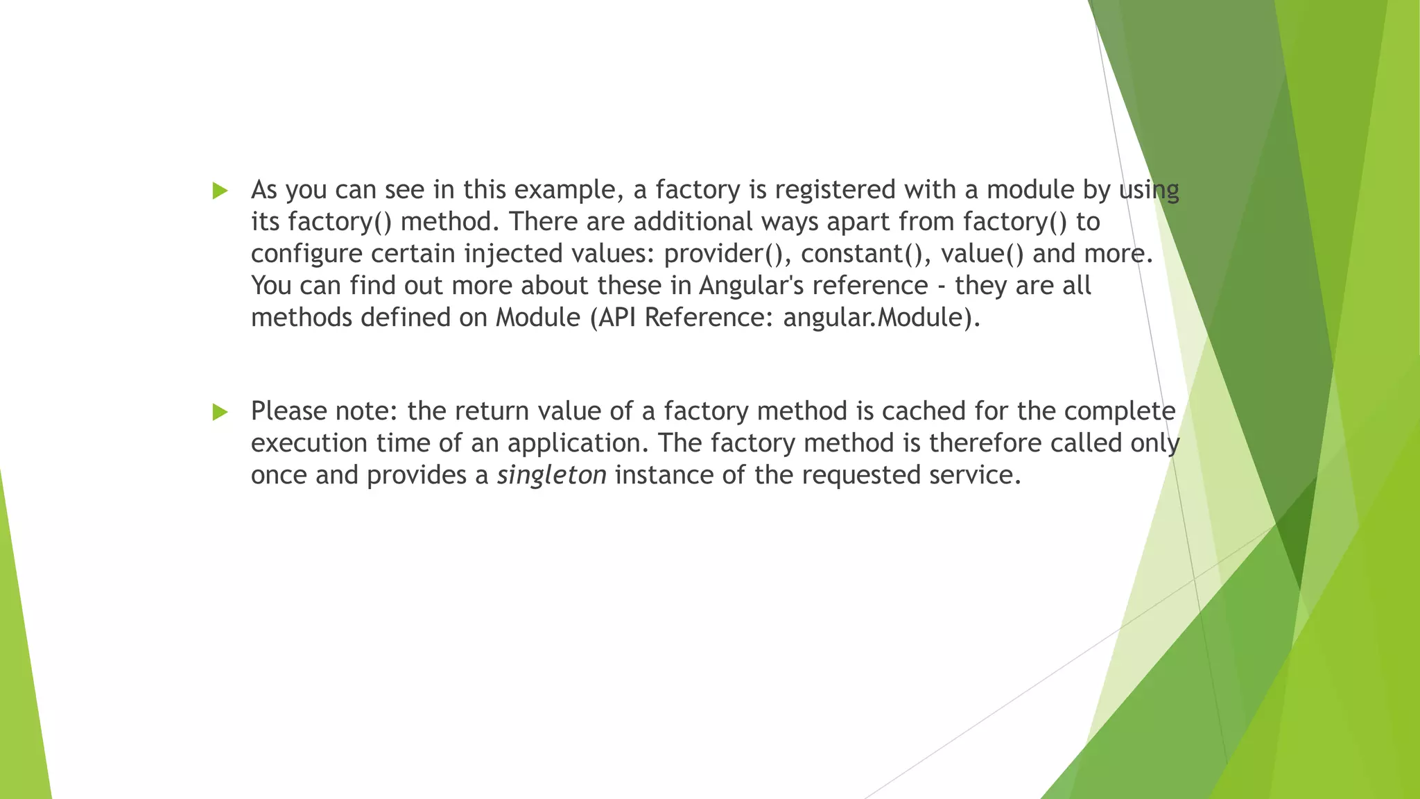  As you can see in this example, a factory is registered with a module by using
its factory() method. There are additional ways apart from factory() to
configure certain injected values: provider(), constant(), value() and more.
You can find out more about these in Angular's reference - they are all
methods defined on Module (API Reference: angular.Module).
 Please note: the return value of a factory method is cached for the complete
execution time of an application. The factory method is therefore called only
once and provides a singleton instance of the requested service.
 
