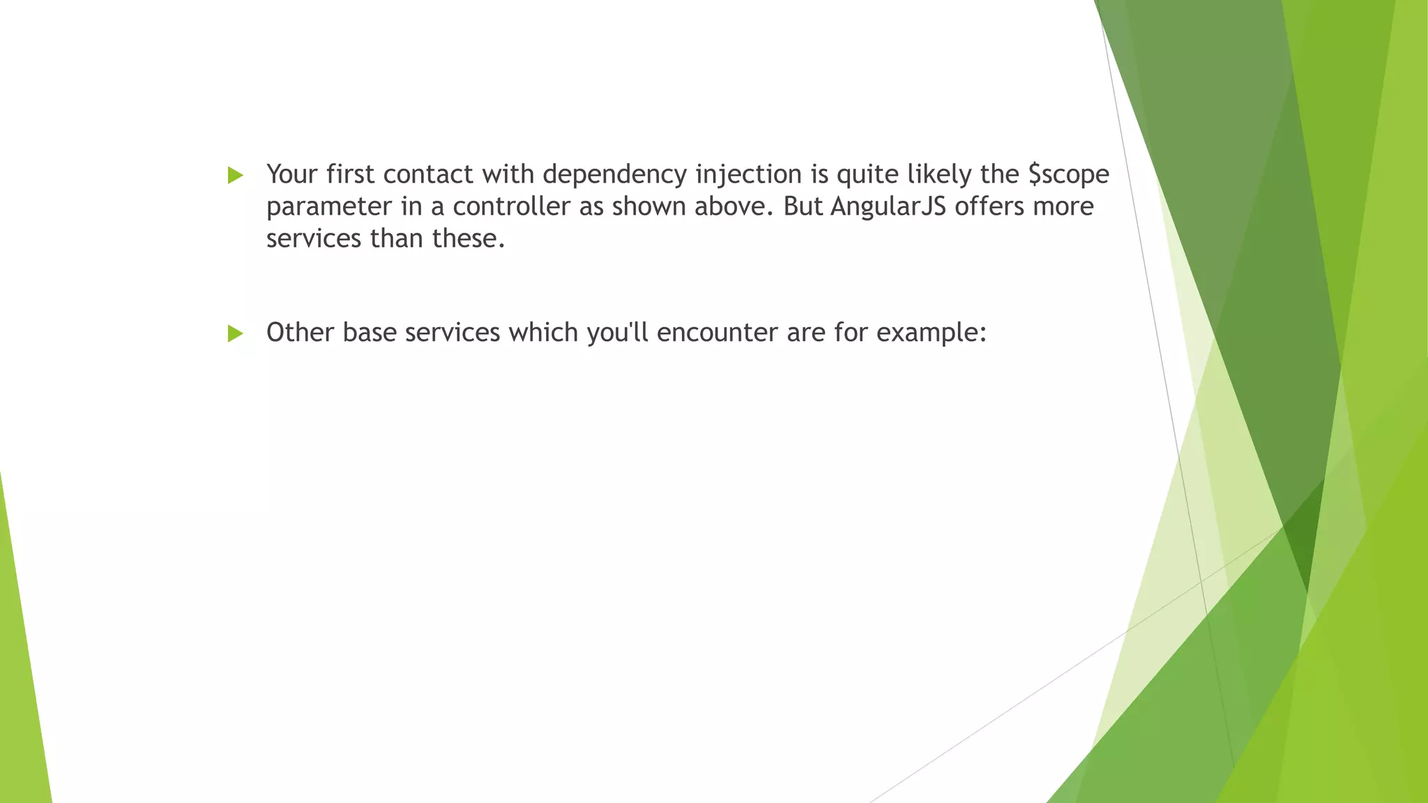  Your first contact with dependency injection is quite likely the $scope
parameter in a controller as shown above. But AngularJS offers more
services than these.
 Other base services which you'll encounter are for example:
 