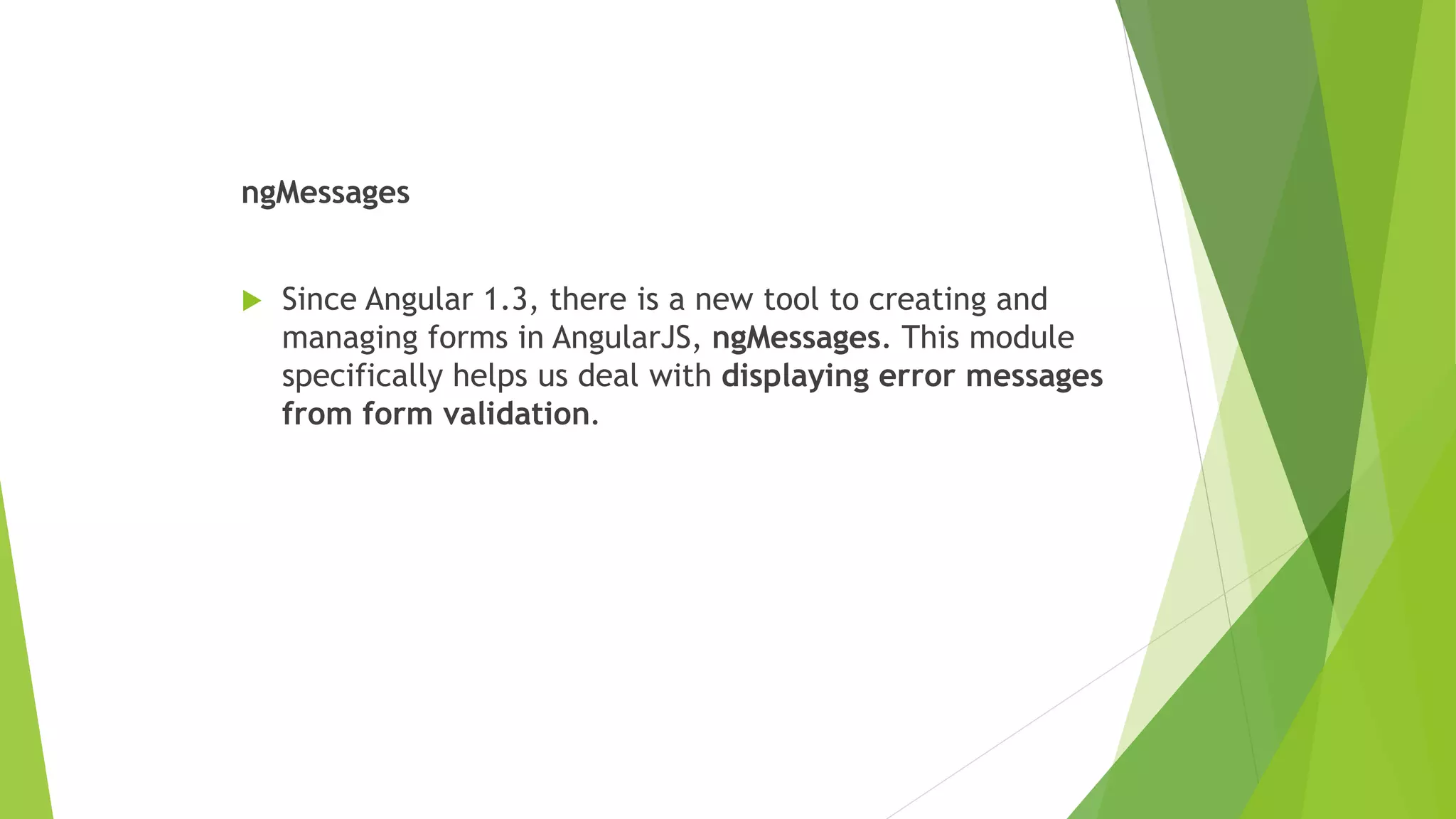 ngMessages
 Since Angular 1.3, there is a new tool to creating and
managing forms in AngularJS, ngMessages. This module
specifically helps us deal with displaying error messages
from form validation.
 