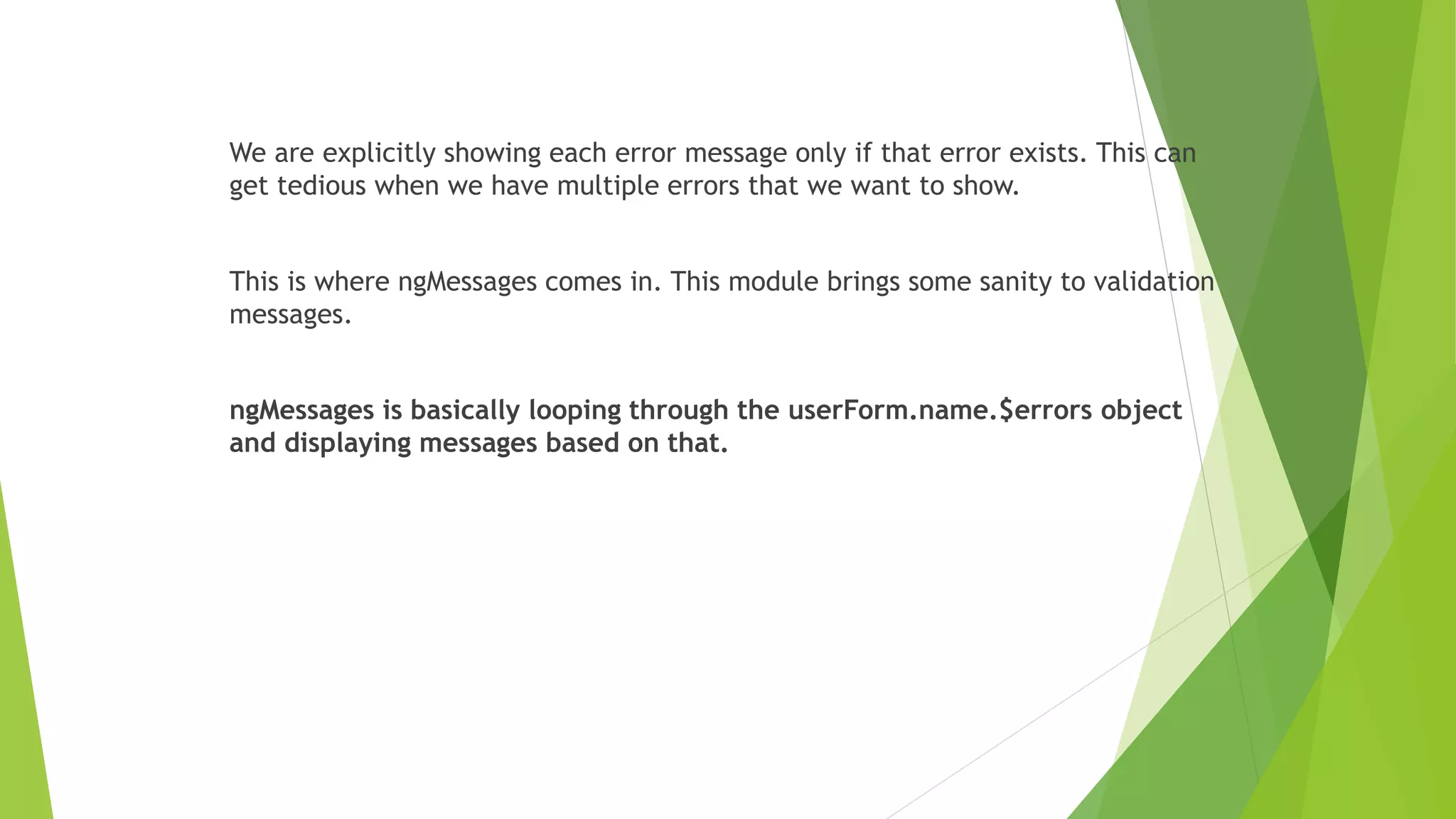 We are explicitly showing each error message only if that error exists. This can
get tedious when we have multiple errors that we want to show.
This is where ngMessages comes in. This module brings some sanity to validation
messages.
ngMessages is basically looping through the userForm.name.$errors object
and displaying messages based on that.
 
