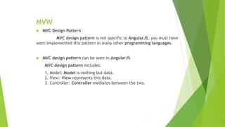 MVW
 MVC Design Pattern
MVC design pattern is not specific to AngularJS, you must have
seen/implemented this pattern in many other programming languages.
 MVC design pattern can be seen in AngularJS
MVC design pattern includes:
1. Model: Model is nothing but data.
2. View: View represents this data.
3. Controller: Controller mediates between the two.
 