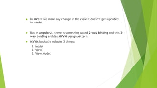  In MVC if we make any change in the view it doesn’t gets updated
in model.
 But in AngularJS, there is something called 2-way binding and this 2-
way binding enables MVVM design pattern.
 MVVM basically includes 3 things:
1. Model
2. View
3. View Model
 
