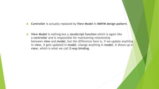  Controller is actually replaced by View Model in MMVM design pattern.
 View Model is nothing but a JavaScript function which is again like
a controller and is responsible for maintaining relationship
between view and model, but the difference here is, if we update anything
in view, it gets updated in model, change anything in model, it shows up in
view, which is what we call 2-way binding.
 
