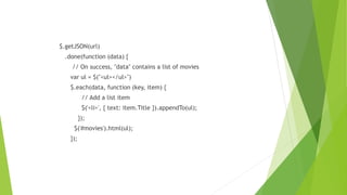 $.getJSON(url)
.done(function (data) {
// On success, "data" contains a list of movies
var ul = $("<ul></ul>")
$.each(data, function (key, item) {
// Add a list item
$('<li>', { text: item.Title }).appendTo(ul);
});
$('#movies').html(ul);
});
 