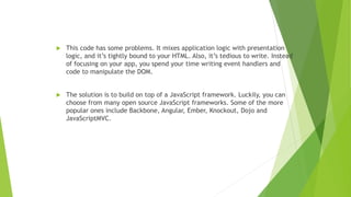  This code has some problems. It mixes application logic with presentation
logic, and it’s tightly bound to your HTML. Also, it’s tedious to write. Instead
of focusing on your app, you spend your time writing event handlers and
code to manipulate the DOM.
 The solution is to build on top of a JavaScript framework. Luckily, you can
choose from many open source JavaScript frameworks. Some of the more
popular ones include Backbone, Angular, Ember, Knockout, Dojo and
JavaScriptMVC.
 