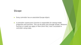 $Scope
 Every controller has an associated $scope object.
 A controller (constructor) function is responsible for setting model
properties and functions. This can be done only through $scope. Whatever
function or model you apply in View (html file), that is accessed in
controller using scope.
 