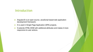 Introduction
 AngularJS is an open source, JavaScript based web application
development framework.
 It is used in Single Page Application (SPA) projects.
 It extends HTML DOM with additional attributes and makes it more
responsive to user actions.
 