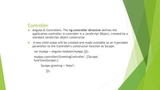 Controller
 AngularJS Controllers. The ng-controller directive defines the
application controller. A controller is a JavaScript Object, created by a
standard JavaScript object constructor.
 A new child scope will be created and made available as an injectable
parameter to the Controller's constructor function as $scope.
var myApp = angular.module('myApp',[]);
myApp.controller('GreetingController', ['$scope',
function($scope) {
$scope.greeting = 'Hola!';
}]);
 
