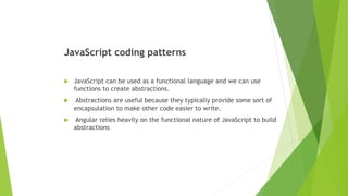JavaScript coding patterns
 JavaScript can be used as a functional language and we can use
functions to create abstractions.
 Abstractions are useful because they typically provide some sort of
encapsulation to make other code easier to write.
 Angular relies heavily on the functional nature of JavaScript to build
abstractions
 