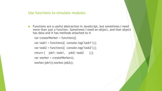Use functions to simulate modules
 Functions are a useful abstraction in JavaScript, but sometimes I need
more than just a function. Sometimes I need an object, and that object
has data and it has methods attached to it
var createWorker = function(){
var task1 = function(){ console.log("task1");};
var task2 = function(){ console.log("task2");};
return { job1: task1, job2: task2 };};
var worker = createWorker();
worker.job1();worker.job2();
 