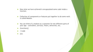  Now what we have achieved is encapsulated some code inside a
function.
 Collection of components or features put together to do some work
is called Module.
 You can think of a module as a container for the different parts of
your app – controllers, services, filters, directives, etc.
 (function(){
 //code
 })();
 