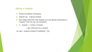 Define a module
 Avoids the global namespace
 Angular api – angular.module
 One single identifier that angular put into global namespace is
‘anguler’ that we can use anywhere
 // .module -> create a module
-> get reference to a module
var app = angular.module(“myModule”, []);
 