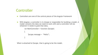 Controller
 Controllers are one of the central pieces of the Angular framework
 With Angular, a controller is in charge or responsible for building a model. A
model contains the data we need to work with and a controller will do
whatever it needs to grab that data.
var MainController = function ($scope)
{
$scope.message = “Hello”;
}
What is attached to $scope, that is going to be the model.
 
