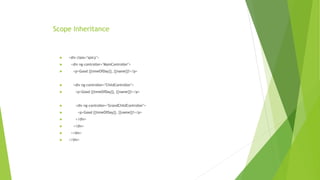 Scope Inheritance
 <div class="spicy">
 <div ng-controller="MainController">
 <p>Good {{timeOfDay}}, {{name}}!</p>
 <div ng-controller="ChildController">
 <p>Good {{timeOfDay}}, {{name}}!</p>
 <div ng-controller="GrandChildController">
 <p>Good {{timeOfDay}}, {{name}}!</p>
 </div>
 </div>
 </div>
 </div>
 