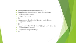  var myApp = angular.module('scopeInheritance', []);
 myApp.controller('MainController', ['$scope', function($scope) {
 $scope.timeOfDay = 'morning';
 $scope.name = 'Nikki';
 }]);
 myApp.controller('ChildController', ['$scope', function($scope) {
 $scope.name = 'Mattie';
 }]);
 myApp.controller('GrandChildController', ['$scope', function($scope) {
 $scope.timeOfDay = 'evening';
 $scope.name = 'Gingerbread Baby';
 }]);
 