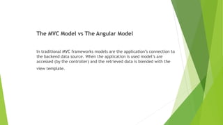 The MVC Model vs The Angular Model
In traditional MVC frameworks models are the application’s connection to
the backend data source. When the application is used model’s are
accessed (by the controller) and the retrieved data is blended with the
view template.
 
