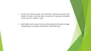  As the user clicks around, the controller continues to query the
model for data. Once the data is returned it becomes available
to the view at “render” time
 AJAX helps with some of this by eliminating the burden of page
reloading just to update potentially small data sets
 