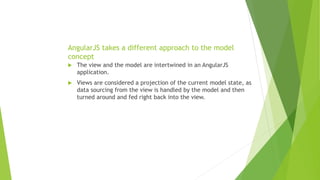 AngularJS takes a different approach to the model
concept
 The view and the model are intertwined in an AngularJS
application.
 Views are considered a projection of the current model state, as
data sourcing from the view is handled by the model and then
turned around and fed right back into the view.
 