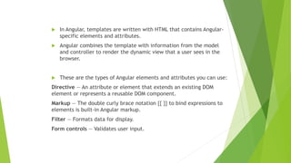  In Angular, templates are written with HTML that contains Angular-
specific elements and attributes.
 Angular combines the template with information from the model
and controller to render the dynamic view that a user sees in the
browser.
 These are the types of Angular elements and attributes you can use:
Directive — An attribute or element that extends an existing DOM
element or represents a reusable DOM component.
Markup — The double curly brace notation {{ }} to bind expressions to
elements is built-in Angular markup.
Filter — Formats data for display.
Form controls — Validates user input.
 
