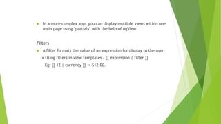  In a more complex app, you can display multiple views within one
main page using "partials" with the help of ngView
Filters
 A filter formats the value of an expression for display to the user
> Using filters in view templates - {{ expression | filter }}
Eg: {{ 12 | currency }} -> $12.00.
 