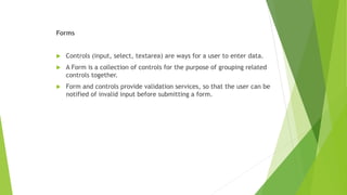 Forms
 Controls (input, select, textarea) are ways for a user to enter data.
 A Form is a collection of controls for the purpose of grouping related
controls together.
 Form and controls provide validation services, so that the user can be
notified of invalid input before submitting a form.
 
